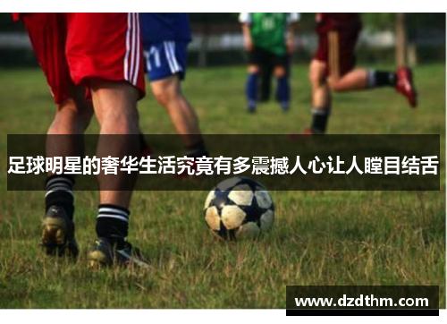 足球明星的奢华生活究竟有多震撼人心让人瞠目结舌
