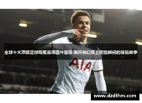全球十大顶级足球明星高清图片呈现 揭开他们场上辉煌瞬间的背后故事